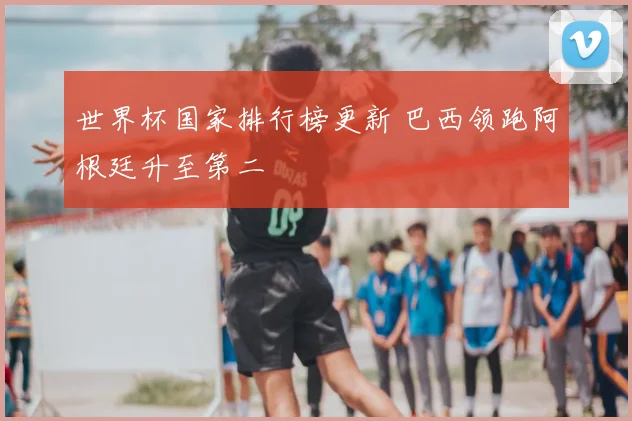 世界杯国家排行榜更新 巴西领跑阿根廷升至第二